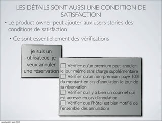 LES DÉTAILS SONT AUSSI UNE CONDITION DE
                             SATISFACTION
   • Le product owner peut ajouter aux users stories des
     conditions de satisfaction
     • Ce sont essentiellement des vériﬁcations

                           je suis un
                         utilisateur, je
                         veux annuler        Vériﬁer qu’un premium peut annuler
                        une réservation le jour même sans charge supplémentaire
                                              Vériﬁer qu’un non-premium paye 10%
                                         du montant en cas d’annulation le jour de
                                         sa réservation
                                              Vériﬁer qu’il y a bien un courriel qui
                                         est adressé en cas d’annulation
                                              Vériﬁer que l'hôtel est bien notiﬁé de
                                         l’ensemble des annulations

vendredi 24 juin 2011
 