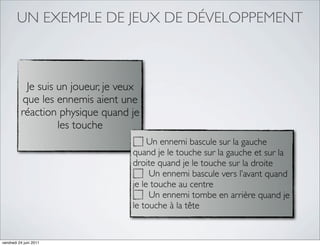 UN EXEMPLE DE JEUX DE DÉVELOPPEMENT



           Je suis un joueur, je veux
          que les ennemis aient une
          réaction physique quand je
                   les touche
                                        Un ennemi bascule sur la gauche
                                   quand je le touche sur la gauche et sur la
                                   droite quand je le touche sur la droite
                                        Un ennemi bascule vers l’avant quand
                                   je le touche au centre
                                        Un ennemi tombe en arrière quand je
                                   le touche à la tête


vendredi 24 juin 2011
 
