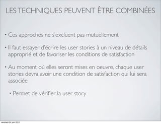 LES TECHNIQUES PEUVENT ÊTRE COMBINÉES


   • Ces           approches ne s’excluent pas mutuellement

   • Il faut essayer d’écrire les user stories à un niveau de détails
       approprié et de favoriser les conditions de satisfaction

   • Au    moment où elles seront mises en oeuvre, chaque user
       stories devra avoir une condition de satisfaction qui lui sera
       associée

         • Permet       de vériﬁer la user story



vendredi 24 juin 2011
 