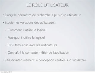 LE RÔLE UTILISATEUR

   • Élargir            le périmètre de recherche à plus d’un utilisateur

   • Étudier            les variations des utilisateurs :

         -   Comment il utilise le logiciel

         -   Pourquoi il utilise le logiciel

         -   Est-il familiarisé avec les ordinateurs

         -   Connaît-il le contexte métier de l’application

   • Utiliser           intensivement la conception centrée sur l’utilisateur


vendredi 24 juin 2011
 