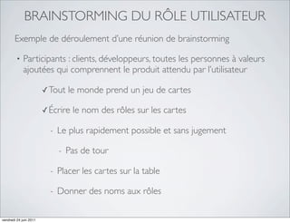 BRAINSTORMING DU RÔLE UTILISATEUR
       Exemple de déroulement d’une réunion de brainstorming

         •   Participants : clients, développeurs, toutes les personnes à valeurs
             ajoutées qui comprennent le produit attendu par l’utilisateur

                        ✓ Tout    le monde prend un jeu de cartes

                        ✓ Écrire   le nom des rôles sur les cartes

                          -   Le plus rapidement possible et sans jugement

                              -   Pas de tour

                          -   Placer les cartes sur la table

                          -   Donner des noms aux rôles

vendredi 24 juin 2011
 