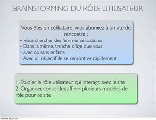 BRAINSTORMING DU RÔLE UTILISATEUR

                        Vous êtes un célibataire, vous abonnez à un site de
                                            rencontre :
                        - Vous chercher des femmes célibataires
                        - Dans la même, tranche d'âge que vous
                        - avec ou sans enfants
                        - Avec un objectif de se rencontrer rapidement


                1. Étudier le rôle utilisateur qui interagit avec le site
                2. Organiser, consolider, afﬁner plusieurs modèles de
                rôle pour ce site



vendredi 24 juin 2011
 