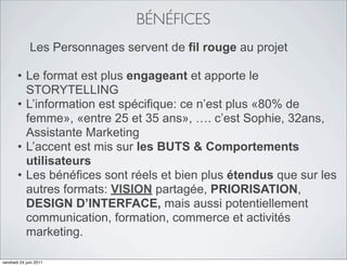 BÉNÉFICES
              Les Personnages servent de fil rouge au projet

       • Le format est plus engageant et apporte le
         STORYTELLING
       • L’information est spécifique: ce n’est plus «80% de
         femme», «entre 25 et 35 ans», …. c’est Sophie, 32ans,
         Assistante Marketing
       • L’accent est mis sur les BUTS & Comportements
         utilisateurs
       • Les bénéfices sont réels et bien plus étendus que sur les
         autres formats: VISION partagée, PRIORISATION,
         DESIGN D’INTERFACE, mais aussi potentiellement
         communication, formation, commerce et activités
         marketing.

vendredi 24 juin 2011
 