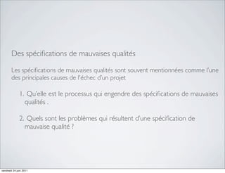 Des spéciﬁcations de mauvaises qualités

       Les spéciﬁcations de mauvaises qualités sont souvent mentionnées comme l’une
       des principales causes de l'échec d’un projet

              1. Qu’elle est le processus qui engendre des spéciﬁcations de mauvaises
                qualités .

              2. Quels sont les problèmes qui résultent d’une spéciﬁcation de
                mauvaise qualité ?




vendredi 24 juin 2011
 