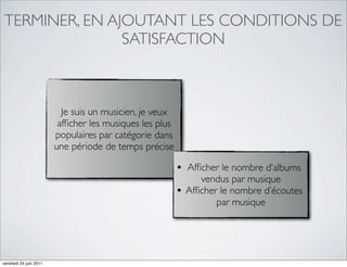 TERMINER, EN AJOUTANT LES CONDITIONS DE
                SATISFACTION



                          Je suis un musicien, je veux
                         afﬁcher les musiques les plus
                        populaires par catégorie dans
                        une période de temps précise

                                                         • Afﬁcher le nombre d’albums
                                                                vendus par musique
                                                         •   Afﬁcher le nombre d’écoutes
                                                                    par musique




vendredi 24 juin 2011
 