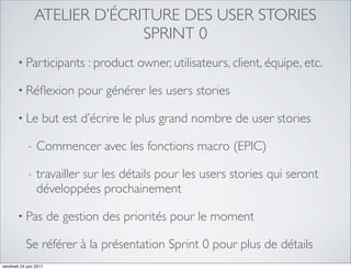 ATELIER D’ÉCRITURE DES USER STORIES
                               SPRINT 0
       • Participants          : product owner, utilisateurs, client, équipe, etc.

       • Réﬂexion            pour générer les users stories

       • Le         but est d’écrire le plus grand nombre de user stories

             -   Commencer avec les fonctions macro (EPIC)

             -   travailler sur les détails pour les users stories qui seront
                 développées prochainement

       • Pas            de gestion des priorités pour le moment

            Se référer à la présentation Sprint 0 pour plus de détails
vendredi 24 juin 2011
 
