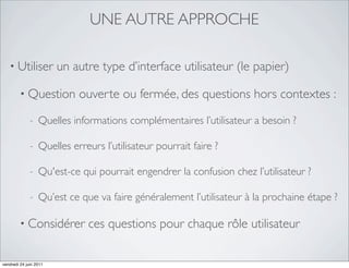 UNE AUTRE APPROCHE

   • Utiliser           un autre type d’interface utilisateur (le papier)

         • Question         ouverte ou fermée, des questions hors contextes :
              -   Quelles informations complémentaires l’utilisateur a besoin ?

              -   Quelles erreurs l’utilisateur pourrait faire ?

              -   Qu'est-ce qui pourrait engendrer la confusion chez l’utilisateur ?

              -   Qu’est ce que va faire généralement l’utilisateur à la prochaine étape ?

         • Considérer         ces questions pour chaque rôle utilisateur

vendredi 24 juin 2011
 