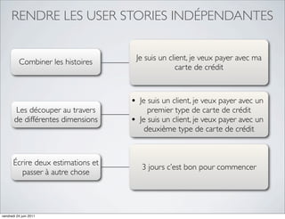 RENDRE LES USER STORIES INDÉPENDANTES


                                        Je suis un client, je veux payer avec ma
          Combiner les histoires
                                                      carte de crédit



                                    • Je suis un client, je veux payer avec un
       Les découper au travers              premier type de carte de crédit
       de différentes dimensions    •    Je suis un client, je veux payer avec un
                                           deuxième type de carte de crédit



       Écrire deux estimations et
                                         3 jours c’est bon pour commencer
          passer à autre chose




vendredi 24 juin 2011
 