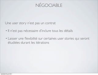 NÉGOCIABLE


       Une user story n’est pas un contrat

         • Il    n’est pas nécessaire d’inclure tous les détails

         • Laisser  une ﬂexibilité sur certaines user stories qui seront
             étudiées durant les itérations




vendredi 24 juin 2011
 