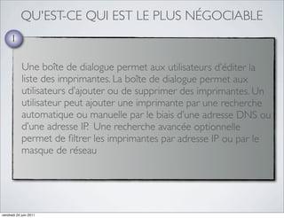 QU'EST-CE QUI EST LE PLUS NÉGOCIABLE
     1

            Une boîte de dialogue permet aux utilisateurs d’éditer la
            liste des imprimantes. La boîte de dialogue permet aux
            utilisateurs d’ajouter ou de supprimer des imprimantes. Un
            utilisateur peut ajouter une imprimante par une recherche
            automatique ou manuelle par le biais d’une adresse DNS ou
            d’une adresse IP. Une recherche avancée optionnelle
            permet de ﬁltrer les imprimantes par adresse IP ou par le
            masque de réseau




vendredi 24 juin 2011
 