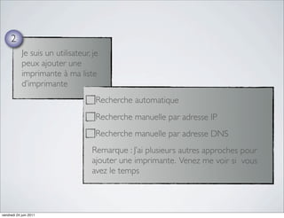 2
            Je suis un utilisateur, je
            peux ajouter une
            imprimante à ma liste
            d’imprimante
                                     Recherche automatique
                                     Recherche manuelle par adresse IP
                                     Recherche manuelle par adresse DNS
                                   Remarque : J’ai plusieurs autres approches pour
                                   ajouter une imprimante. Venez me voir si vous
                                   avez le temps



vendredi 24 juin 2011
 