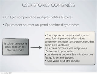 USER STORIES COMBINÉES

   • Un          Epic comprend de multiples petites histoires

   • Qui           cachent souvent un grand nombre d’hypothèses

                                         •Pour déposer un objet à vendre, vous
                                         devez fournir plusieurs informations
                                         concernant cet objet (description, nom, date
      Je suis un vendeur, je             de ﬁn de la vente, etc.)
        peux déposer des
         objets à vendre
                                         • Certains éléments sont obligatoires,
                                         d’autres sont optionnelles
                                         •Les éléments peuvent être mis à jour une
                                         fois qu’ils ont été déposés
                                         • Une vente peut être annulée


vendredi 24 juin 2011
 