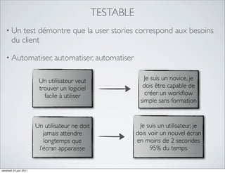 TESTABLE
   • Un   test démontre que la user stories correspond aux besoins
       du client

   • Automatiser, automatiser, automatiser


                         Un utilisateur veut                   Je suis un novice, je
                         trouver un logiciel                  dois être capable de
                           facile à utiliser                   créer un workﬂow
                                                             simple sans formation


                        Un utilisateur ne doit               Je suis un utilisateur, je
                           jamais attendre                  dois voir un nouvel écran
                           longtemps que                    en moins de 2 secondes
                         l’écran apparaisse                       95% du temps


vendredi 24 juin 2011
 