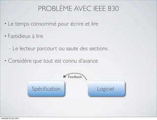 PROBLÈME AVEC IEEE 830
   • Le         temps consommé pour écrire et lire

   • Fastidieux         à lire

         -   Le lecteur parcourt ou saute des sections

   • Considère          que tout est connu d’avance

                                       Feedback


                        Spéciﬁcation              Logiciel



vendredi 24 juin 2011
 