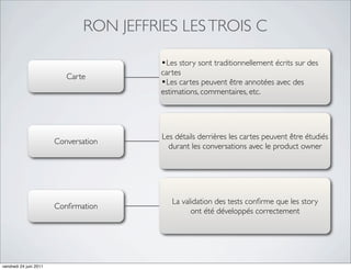 RON JEFFRIES LES TROIS C

                                          •Les story sont traditionnellement écrits sur des
                                          cartes
                           Carte
                                          •Les cartes peuvent être annotées avec des
                                          estimations, commentaires, etc.




                                          Les détails derrières les cartes peuvent être étudiés
                        Conversation
                                            durant les conversations avec le product owner




                                             La validation des tests conﬁrme que les story
                        Conﬁrmation
                                                   ont été développés correctement




vendredi 24 juin 2011
 