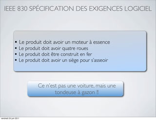 IEEE 830 SPÉCIFICATION DES EXIGENCES LOGICIEL



               • Le produit doit avoir un moteur à essence
               • Le produit doit avoir quatre roues
               • Le produit doit être construit en fer
               • Le produit doit avoir un siège pour s’asseoir


                          Ce n’est pas une voiture, mais une
                                 tondeuse à gazon !!



vendredi 24 juin 2011
 