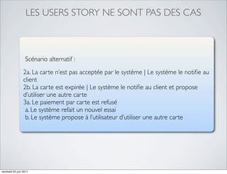LES USERS STORY NE SONT PAS DES CAS



                  Scénario alternatif :
                 2a. La carte n’est pas acceptée par le système | Le système le notiﬁe au
                 client
                 2b. La carte est expirée | Le système le notiﬁe au client et propose
                 d’utiliser une autre carte
                 3a. Le paiement par carte est refusé
                  a. Le système refait un nouvel essai
                  b. Le système propose à l’utilisateur d’utiliser une autre carte




vendredi 24 juin 2011
 