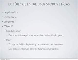 DIFFÉRENCE ENTRE USER STORIES ET CAS

   •   Le périmètre
   •   Exhaustivité
   •   Longévité
   •   Objectif
         •   Cas d’utilisation
              -   Document d’acception entre le client et les développeurs
         •   Story
              -   Écrit pour faciliter le planning de release et des itérations
              -   Des espaces réservés pour de futures conversations



vendredi 24 juin 2011
 