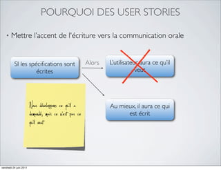 POURQUOI DES USER STORIES

   •   Mettre l’accent de l'écriture vers la communication orale


          SI les spéciﬁcations sont                     Alors   L’utilisateur aura ce qu’il
                    écrites                                                 veut




                        Nous développons ce qu’il a             Au mieux, il aura ce qui
                        demandé, mais ce n’est pas ce                 est écrit
                        qu’il veut


vendredi 24 juin 2011
 