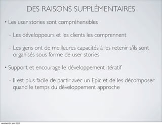 DES RAISONS SUPPLÉMENTAIRES
   • Les          user stories sont compréhensibles

         -   Les développeurs et les clients les comprennent

         -   Les gens ont de meilleures capacités à les retenir s’ils sont
             organisés sous forme de user stories

   • Support            et encourage le développement itératif

         -   Il est plus facile de partir avec un Epic et de les décomposer
             quand le temps du développement approche




vendredi 24 juin 2011
 