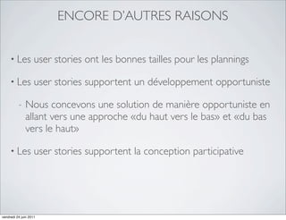 ENCORE D’AUTRES RAISONS


     • Les          user stories ont les bonnes tailles pour les plannings

     • Les          user stories supportent un développement opportuniste

          -   Nous concevons une solution de manière opportuniste en
              allant vers une approche «du haut vers le bas» et «du bas
              vers le haut»

     • Les          user stories supportent la conception participative




vendredi 24 juin 2011
 