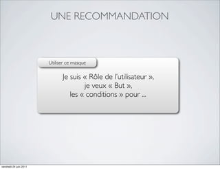 UNE RECOMMANDATION



                        Utiliser ce masque

                              Je suis « Rôle de l’utilisateur »,
                                      je veux « But »,
                                 les « conditions » pour ...




vendredi 24 juin 2011
 