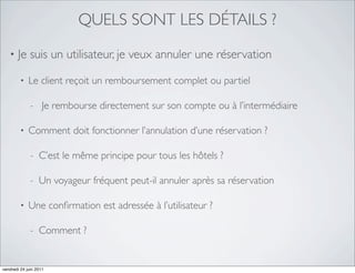 QUELS SONT LES DÉTAILS ?
   •   Je suis un utilisateur, je veux annuler une réservation

         •   Le client reçoit un remboursement complet ou partiel

              -     Je rembourse directement sur son compte ou à l’intermédiaire

         •   Comment doit fonctionner l’annulation d’une réservation ?

              -   C’est le même principe pour tous les hôtels ?

              -   Un voyageur fréquent peut-il annuler après sa réservation

         •   Une conﬁrmation est adressée à l’utilisateur ?

              -   Comment ?


vendredi 24 juin 2011
 