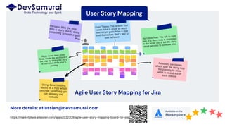 User Story Mapping
Type your task here.
More details: atlassian@devsamurai.com
https://marketplace.atlassian.com/apps/1222309/agile-user-story-mapping-board-for-jira
Narrative flow: The left to right
axis in a story map is organized
in the order you’d tell the story
about persona to someone else.
Persona: Who the maptells a story about, doingsomething to reach a goal
Goal/Theme: The actions that
users take in order to reach
their larger goals have a goal
level themselves that’s tied to
user behavior
Story: basic building
blocks of a map which
describe something you
can delivery and
evaluate
Releases: swimlaneswhich split the story maphorizontally to showwhat is in and out ofeach release
Steps: lower level under
Goal, create the backbone of
the map by telling the story
or narrative of the user’s
journey
Agile User Story Mapping for Jira
 