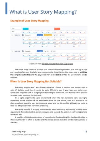 11
User Story Map
What is User Story Mapping?
Example of User Story Mapping
The below image shows an example user story map covering elements of a user log in page
and changing of account details for an e-commerce site. Note that the blue boxes map to activities,
the orange boxes to steps and the grey boxes more to the details of how the speciﬁc items will be
achieved.
User story mapping won’t work in every situation. If there is no clear user journey, such as
with API building work then it would be quite difﬁcult to use. If your team was doing more
operational response, such as ﬁxing bugs or responding to user issues, then it would not be possible
to create a user story map for such work.
In a highly experimental agile environment where the next iteration’s work was highly
dependent on the outcome of the experiments from the last release, such as a startup in the
discovery phase, extensive user story mapping would also not be possible, although you could at
least use it to plan the next increment of delivery.
Screenshot from DevSamurai Agile User Story Map for Jira
When is User Story Mapping Not Suitable?
User story mapping is a highly interactive and visual method of representing a list of stated
requirements from stakeholders, senior employees and users of the system in a chronological and
structured way.
It provides a highly transparent way of examining the functionality which has been identiﬁed to
the build, the order in which to build it and the desired release slices that will be made available to
the users.
https://www.userstorymap.io/
 