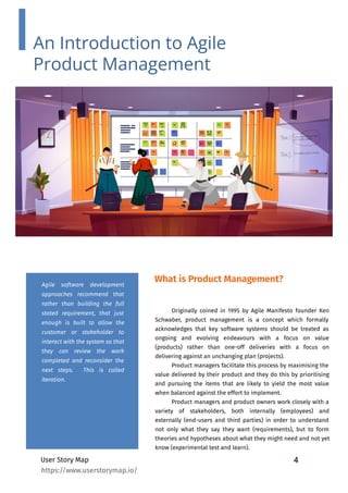 4
User Story Map
What is Product Management?
Originally coined in 1995 by Agile Manifesto founder Ken
Schwaber, product management is a concept which formally
acknowledges that key software systems should be treated as
ongoing and evolving endeavours with a focus on value
(products) rather than one-off deliveries with a focus on
delivering against an unchanging plan (projects).
Product managers facilitate this process by maximising the
value delivered by their product and they do this by prioritising
and pursuing the items that are likely to yield the most value
when balanced against the effort to implement.
Product managers and product owners work closely with a
variety of stakeholders, both internally (employees) and
externally (end-users and third parties) in order to understand
not only what they say they want (requirements), but to form
theories and hypotheses about what they might need and not yet
know (experimental test and learn).
Agile software development
approaches recommend that
rather than building the full
stated requirement, that just
enough is built to allow the
customer or stakeholder to
interact with the system so that
they can review the work
completed and reconsider the
next steps. This is called
iteration.
An Introduction to Agile
Product Management
https://www.userstorymap.io/
 