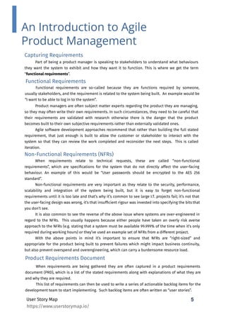 5
User Story Map
Capturing Requirements
Part of being a product manager is speaking to stakeholders to understand what behaviours
they want the system to exhibit and how they want it to function. This is where we get the term
“functional requirements”.
Product managers are often subject matter experts regarding the product they are managing,
so they may often write their own requirements. In such circumstances, they need to be careful that
their requirements are validated with research otherwise there is the danger that the product
becomes built to their own subjective requirements rather than externally validated ones.
Agile software development approaches recommend that rather than building the full stated
requirement, that just enough is built to allow the customer or stakeholder to interact with the
system so that they can review the work completed and reconsider the next steps. This is called
iteration.
5
An Introduction to Agile
Product Management
Functional Requirements
Functional requirements are so-called because they are functions required by someone,
usually stakeholders, and the requirement is related to the system being built. An example would be
“I want to be able to log in to the system”.
Non-Functional Requirements (NFRs)
When requirements relate to technical requests, these are called “non-functional
requirements”, which are speciﬁcations for the system that do not directly affect the user-facing
behaviour. An example of this would be “User passwords should be encrypted to the AES 256
standard”.
Non-functional requirements are very important as they relate to the security, performance,
scalability and integration of the system being built, but it is easy to forget non-functional
requirements until it is too late and that’s why it’s common to see large I.T. projects fail; it’s not that
the user-facing design was wrong, it’s that insufﬁcient rigour was invested into specifying the bits that
you don’t see.
It is also common to see the reverse of the above issue where systems are over-engineered in
regard to the NFRs. This usually happens because either people have taken an overly risk averse
approach to the NFRs (e.g. stating that a system must be available 99.999% of the time when it’s only
required during working hours) or they’ve used an example set of NFRs from a different project.
With the above points in mind it’s important to ensure that NFRs are “right-sized” and
appropriate for the product being built to prevent failures which might impact business continuity,
but also prevent overspend and overengineering, which can carry a burdensome resource load.
Product Requirements Document
When requirements are being gathered they are often captured in a product requirements
document (PRD), which is a list of the stated requirements along with explanations of what they are
and why they are required.
This list of requirements can then be used to write a series of actionable backlog items for the
development team to start implementing. Such backlog items are often written as “user stories”.
https://www.userstorymap.io/
 