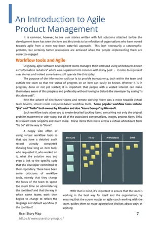 7
It is common, however, to see user stories written with full solutions attached before the
development team has seen the item and this tends to be reﬂective of organisations who have moved
towards agile from a more top-down waterfall approach. This isn’t necessarily a catastrophic
problem, but certainly better resolutions are achieved when the people implementing them are
correctly engaged.
User Story Map
An Introduction to Agile
Product Management
Originally, agile software development teams managed their workload using whiteboards known
as “information radiators” which were separated into columns with sticky post　-　it notes to represent
user stories and indeed some teams still operate like this today.
The purpose of the information radiator is to provide transparency, both within the team and
outside the team so that the status of progress on an item can easily be known. Whether it is in
progress, done or not yet started; it is important that people with a vested interest can make
themselves aware of this progress and preferably without having to disturb the developer by asking “is
this done yet?”.
With the advent of distributed teams and remote working, there was a move towards virtual
team boards, stored inside computer-based workﬂow tools. Some popular workﬂow tools include
“Jira” and “Trello” both owned by Atlassian and also “Azure Devops” by Microsoft.
Such workﬂow tools allow you to create detailed backlog items, containing not only the original
problem statement or user story, but all of the associated conversations, images, process ﬂows, links
to relevant code snippets and much more. These items then move across a virtual whiteboard from
“To Do” all the way to “Done”.
Workﬂow tools and Agile
A happy side effect of
using virtual workﬂow tools is
that you have a detailed audit
record already completed
showing how long an item took,
who requested it, who worked on
it, what the solution was and
even a link to the speciﬁc code
that the developer committed to
their repository. There have been
some criticisms of workﬂow
tools, namely that they change
the focus of the team to spend
too much time on administering
the tool itself and that the way in
which some teams work then
begins to change to reﬂect the
language and default workﬂow of
the tool itself.
With that in mind, it’s important to ensure that the team is
working in the best way for itself and the organisation, by
ensuring that the scrum master or agile coach working with the
team, guides them to make appropriate choices about ways of
working.
https://www.userstorymap.io/
 