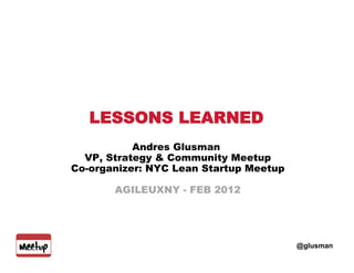 LESSONS LEARNED
           Andres Glusman
  VP, Strategy & Community Meetup
Co-organizer: NYC Lean Startup Meetup

       AGILEUXNY - FEB 2012




                                        @glusman
 