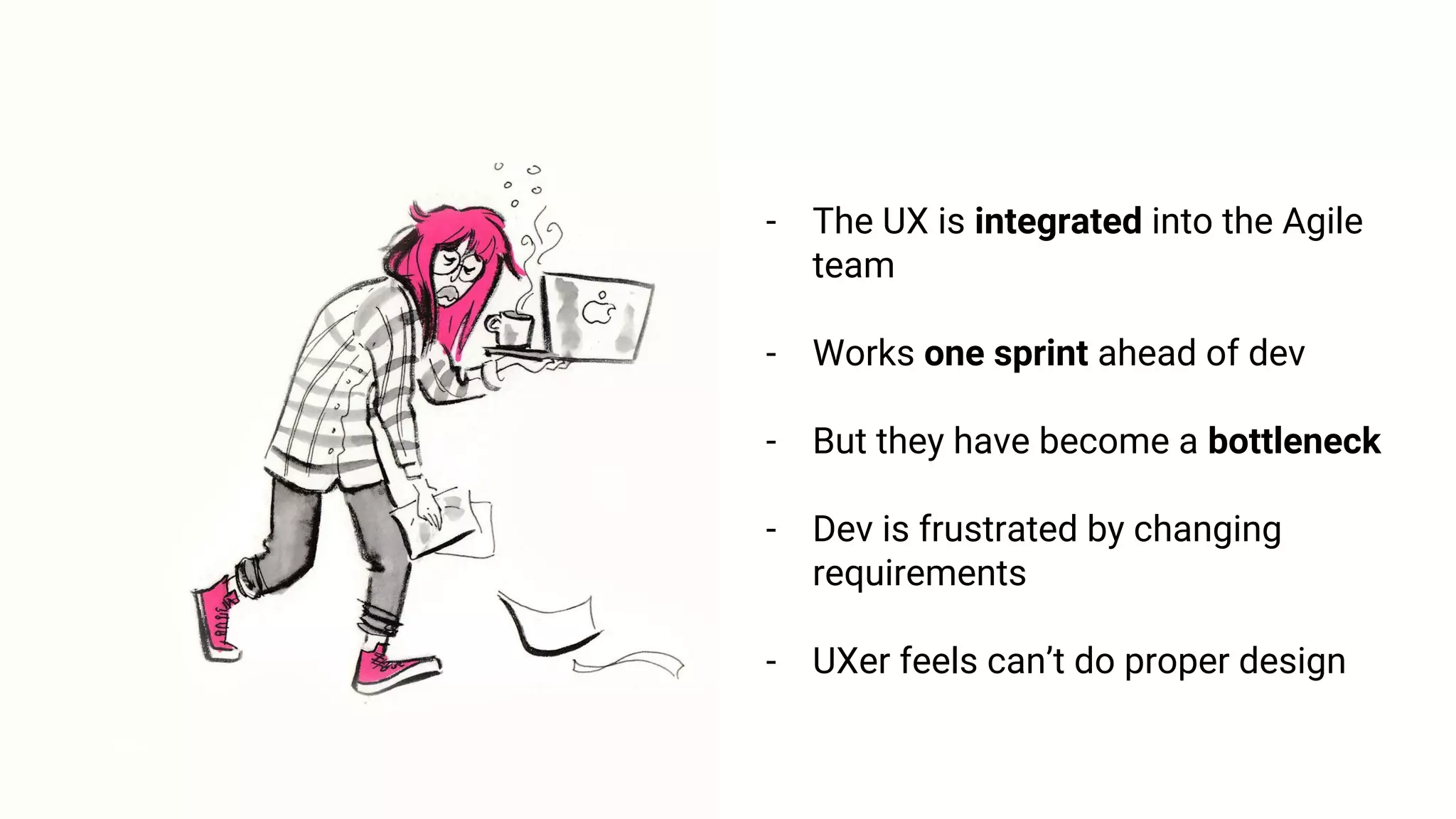 - The UX is integrated into the Agile
team
- Works one sprint ahead of dev
- But they have become a bottleneck
- Dev is frustrated by changing
requirements
- UXer feels can’t do proper design
 