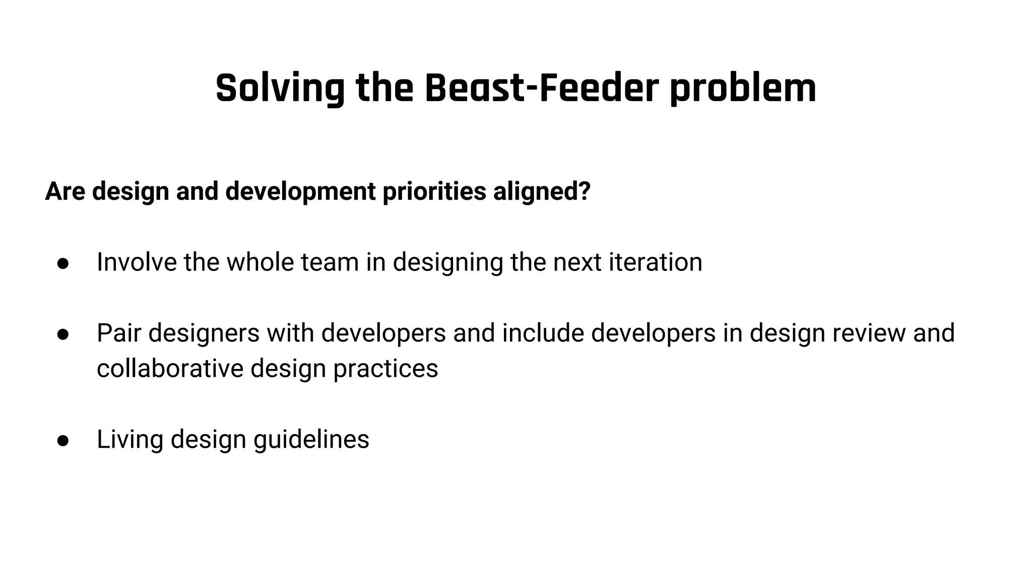 Solving the Beast-Feeder problem
Are design and development priorities aligned?
● Involve the whole team in designing the next iteration
● Pair designers with developers and include developers in design review and
collaborative design practices
● Living design guidelines
 