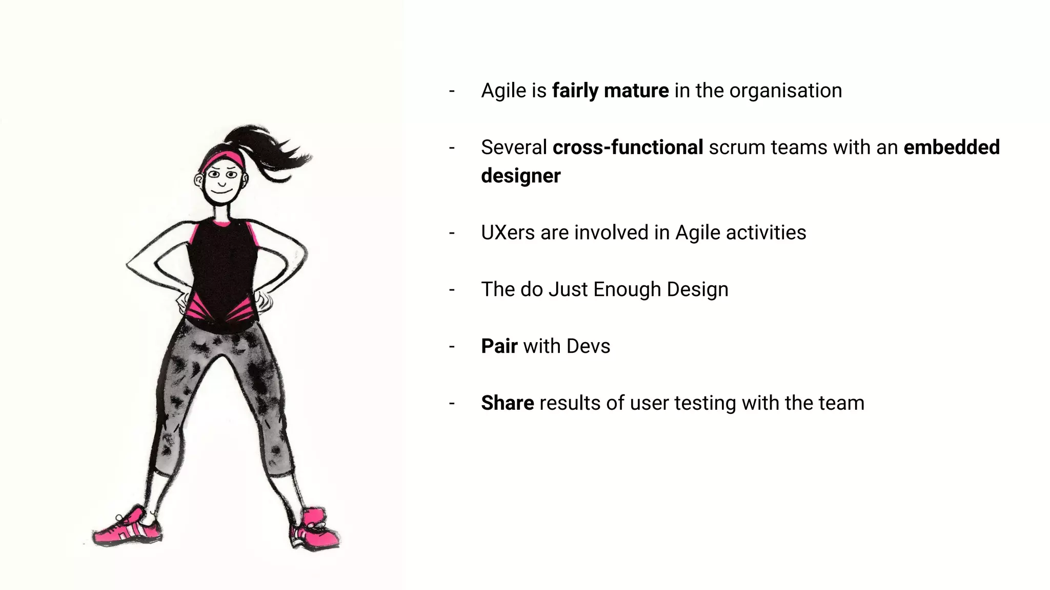 - Agile is fairly mature in the organisation
- Several cross-functional scrum teams with an embedded
designer
- UXers are involved in Agile activities
- The do Just Enough Design
- Pair with Devs
- Share results of user testing with the team
 