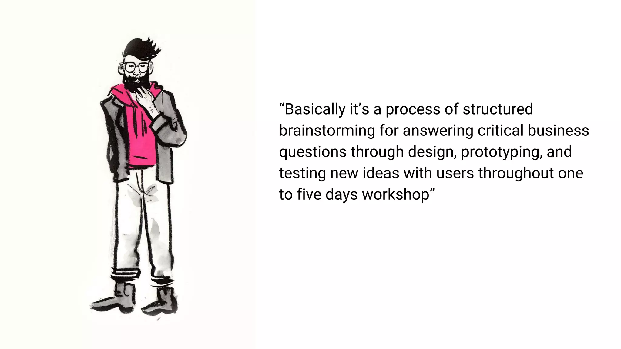 “Basically it’s a process of structured
brainstorming for answering critical business
questions through design, prototyping, and
testing new ideas with users throughout one
to five days workshop”
 