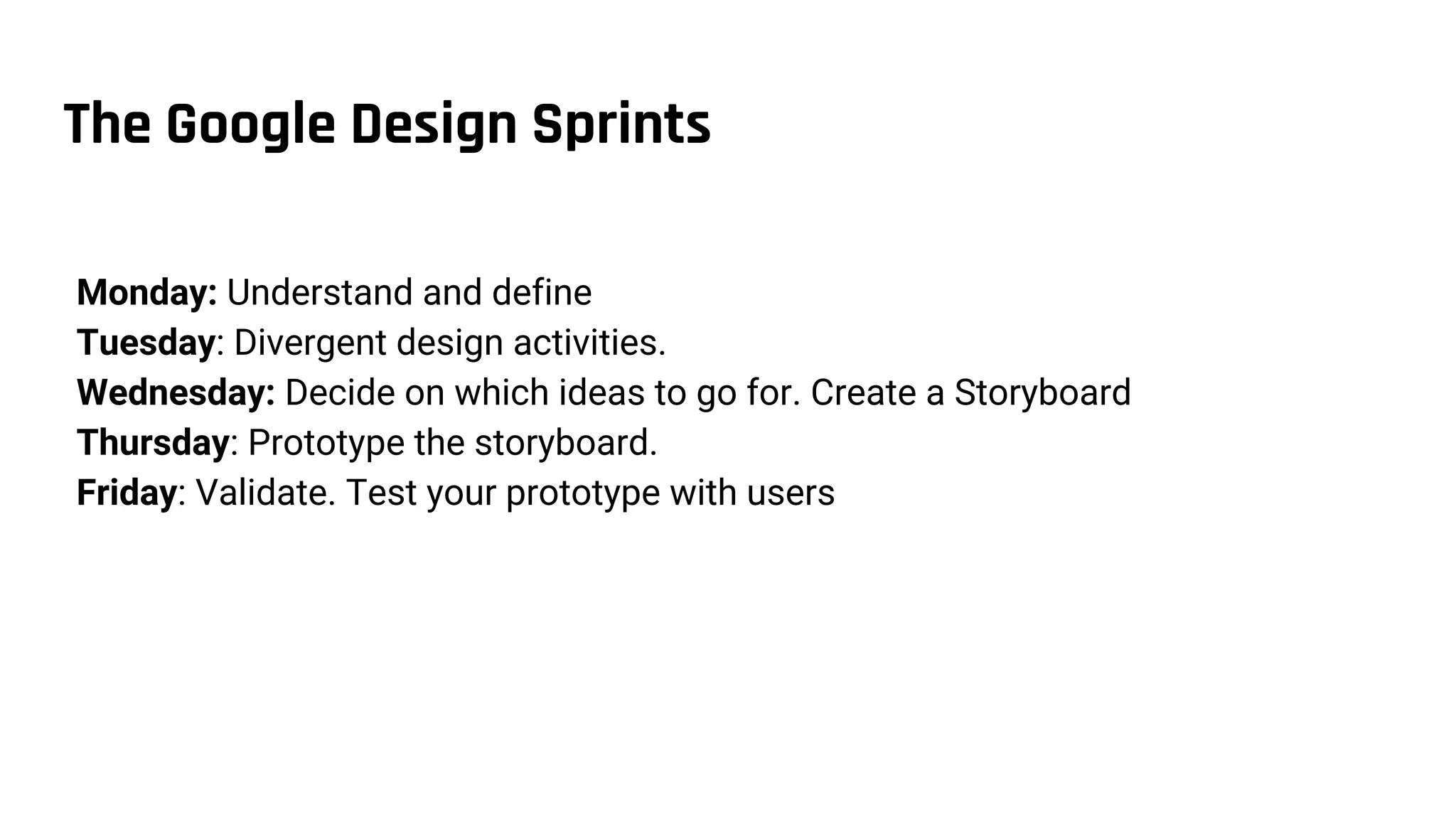 The Google Design Sprints
Monday: Understand and define
Tuesday: Divergent design activities.
Wednesday: Decide on which ideas to go for. Create a Storyboard
Thursday: Prototype the storyboard.
Friday: Validate. Test your prototype with users
 