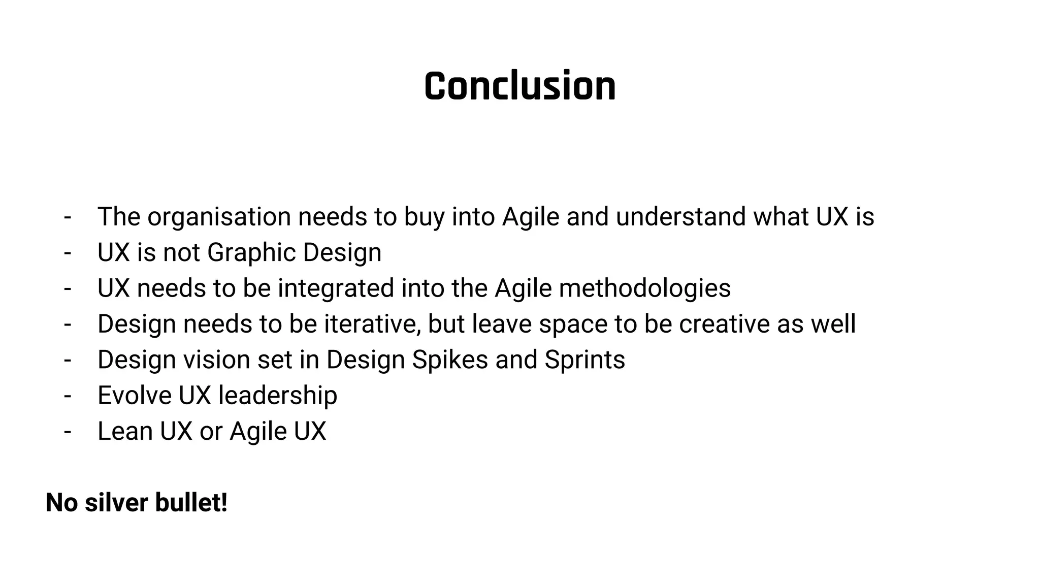 Conclusion
- The organisation needs to buy into Agile and understand what UX is
- UX is not Graphic Design
- UX needs to be integrated into the Agile methodologies
- Design needs to be iterative, but leave space to be creative as well
- Design vision set in Design Spikes and Sprints
- Evolve UX leadership
- Lean UX or Agile UX
No silver bullet!
 