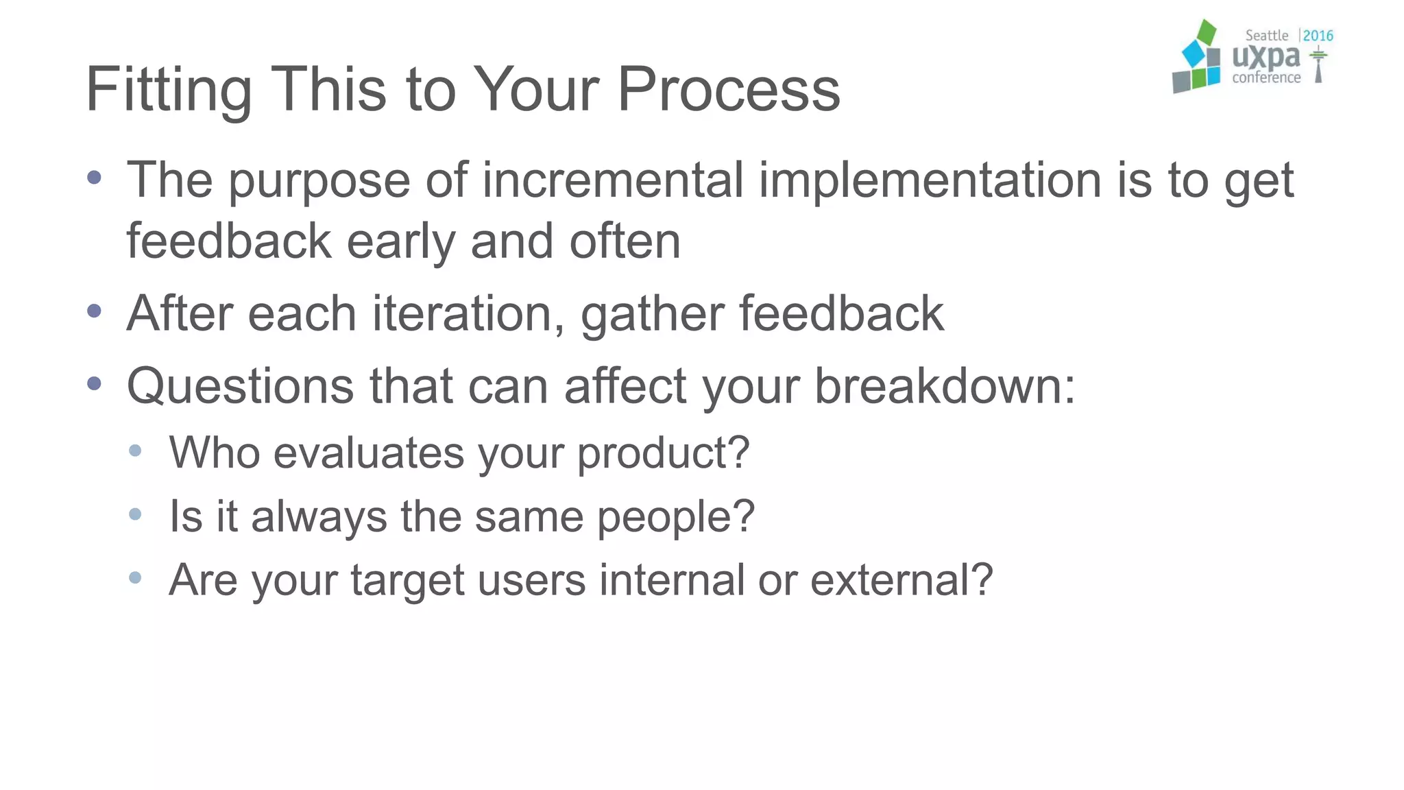 Fitting This to Your Process
• The purpose of incremental implementation is to get
feedback early and often
• After each iteration, gather feedback
• Questions that can affect your breakdown:
• Who evaluates your product?
• Is it always the same people?
• Are your target users internal or external?
 