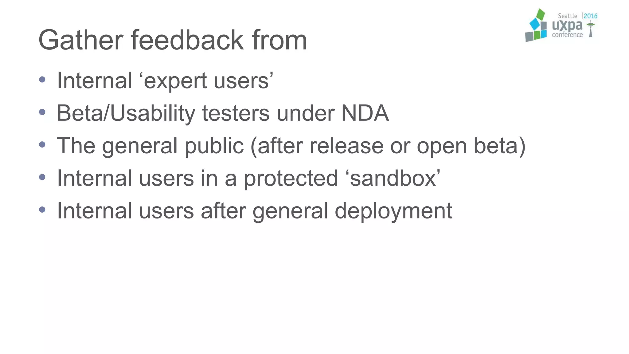 Gather feedback from
• Internal ‘expert users’
• Beta/Usability testers under NDA
• The general public (after release or open beta)
• Internal users in a protected ‘sandbox’
• Internal users after general deployment
 