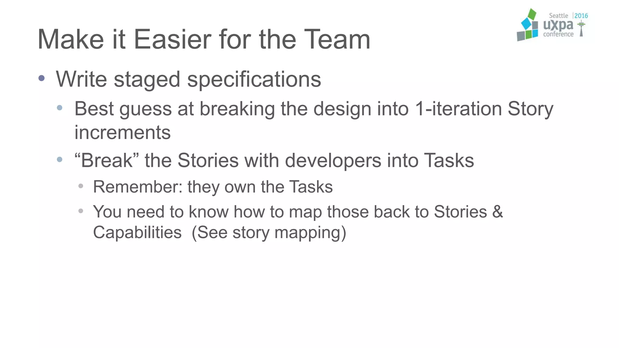 Make it Easier for the Team
• Write staged specifications
• Best guess at breaking the design into 1-iteration Story
increments
• “Break” the Stories with developers into Tasks
• Remember: they own the Tasks
• You need to know how to map those back to Stories &
Capabilities (See story mapping)
 