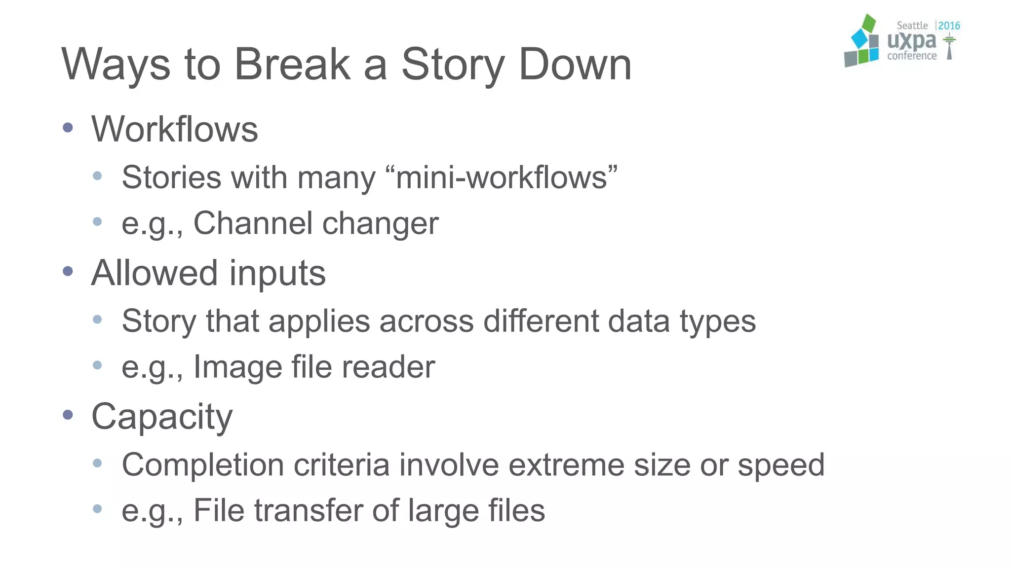 Ways to Break a Story Down
• Workflows
• Stories with many “mini-workflows”
• e.g., Channel changer
• Allowed inputs
• Story that applies across different data types
• e.g., Image file reader
• Capacity
• Completion criteria involve extreme size or speed
• e.g., File transfer of large files
 