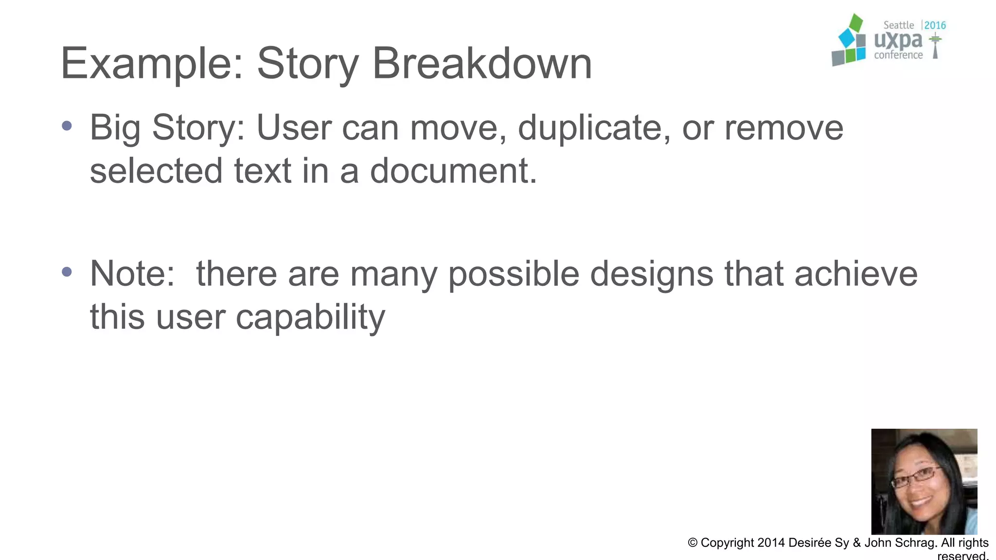 Example: Story Breakdown
• Big Story: User can move, duplicate, or remove
selected text in a document.
• Note: there are many possible designs that achieve
this user capability
© Copyright 2014 Desirée Sy & John Schrag. All rights
 