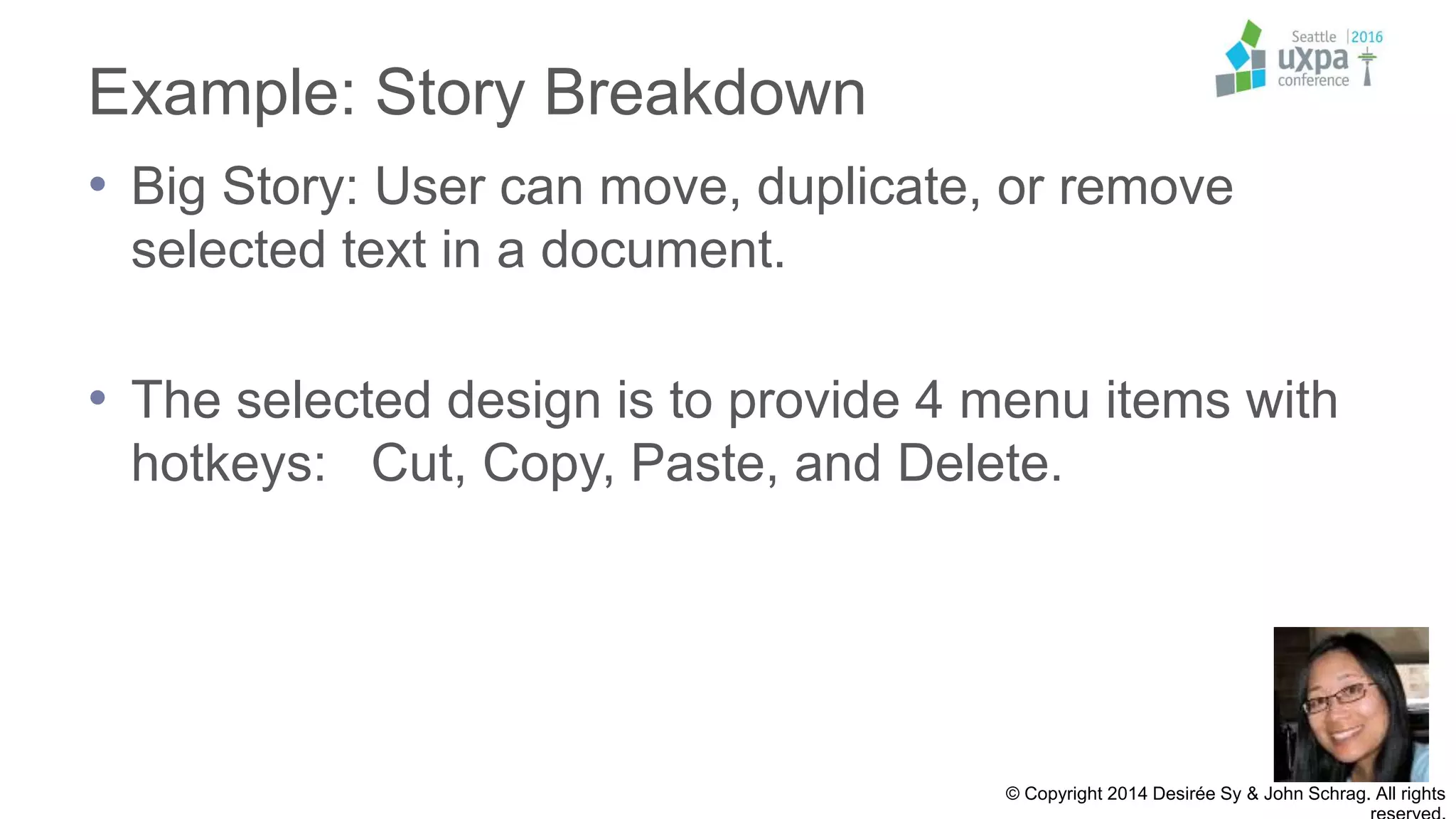 Example: Story Breakdown
• Big Story: User can move, duplicate, or remove
selected text in a document.
• The selected design is to provide 4 menu items with
hotkeys: Cut, Copy, Paste, and Delete.
© Copyright 2014 Desirée Sy & John Schrag. All rights
 