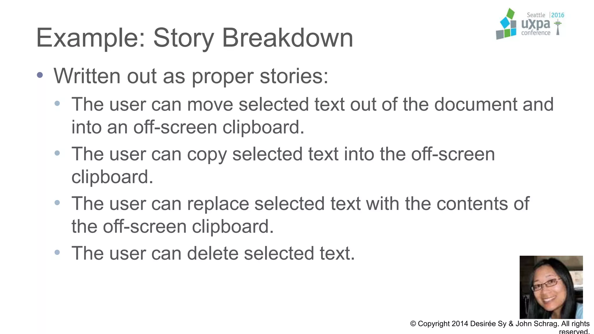 Example: Story Breakdown
• Written out as proper stories:
• The user can move selected text out of the document and
into an off-screen clipboard.
• The user can copy selected text into the off-screen
clipboard.
• The user can replace selected text with the contents of
the off-screen clipboard.
• The user can delete selected text.
© Copyright 2014 Desirée Sy & John Schrag. All rights
 