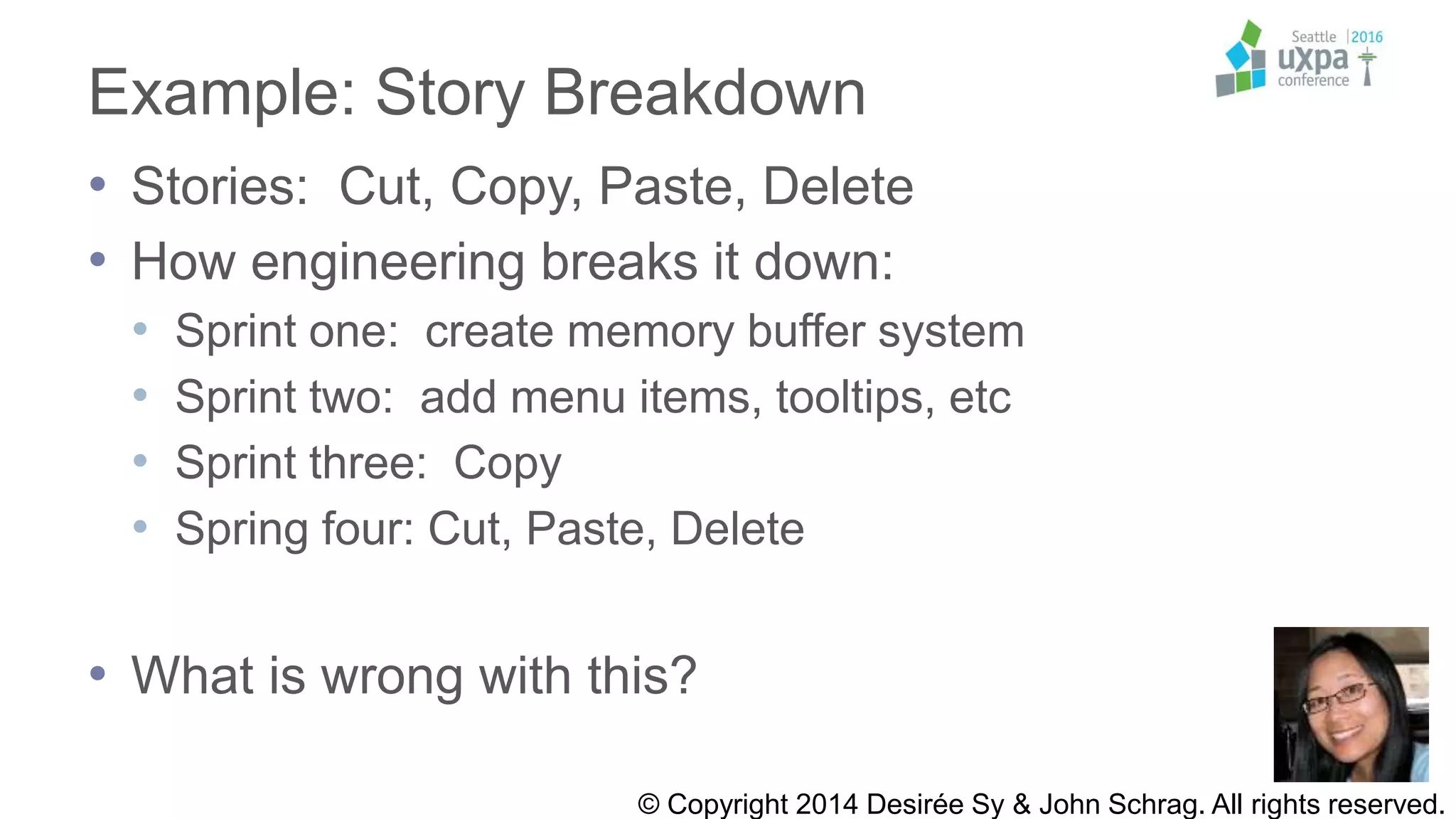 Example: Story Breakdown
• Stories: Cut, Copy, Paste, Delete
• How engineering breaks it down:
• Sprint one: create memory buffer system
• Sprint two: add menu items, tooltips, etc
• Sprint three: Copy
• Spring four: Cut, Paste, Delete
• What is wrong with this?
© Copyright 2014 Desirée Sy & John Schrag. All rights reserved.
 