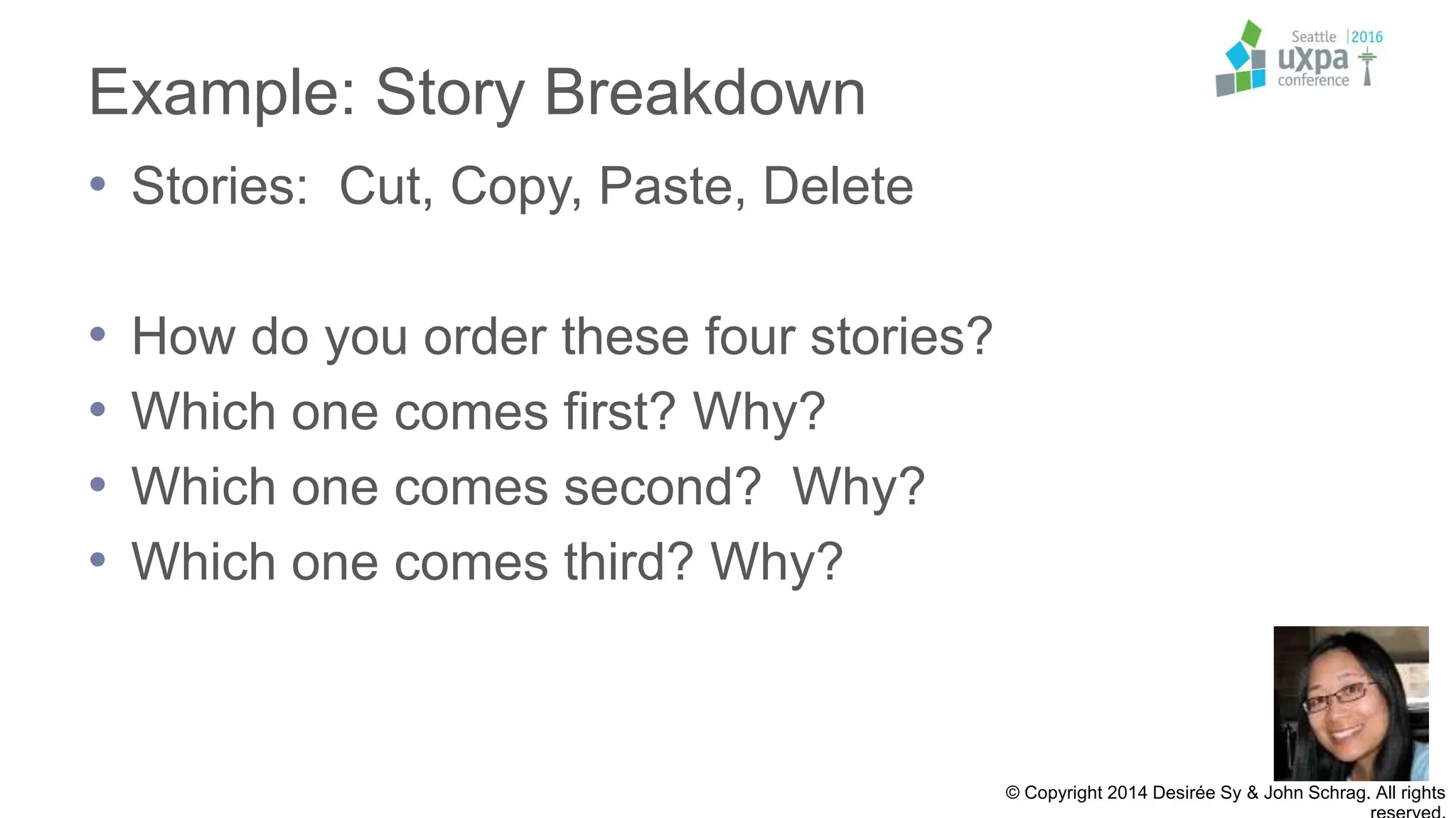 Example: Story Breakdown
• Stories: Cut, Copy, Paste, Delete
• How do you order these four stories?
• Which one comes first? Why?
• Which one comes second? Why?
• Which one comes third? Why?
© Copyright 2014 Desirée Sy & John Schrag. All rights
 
