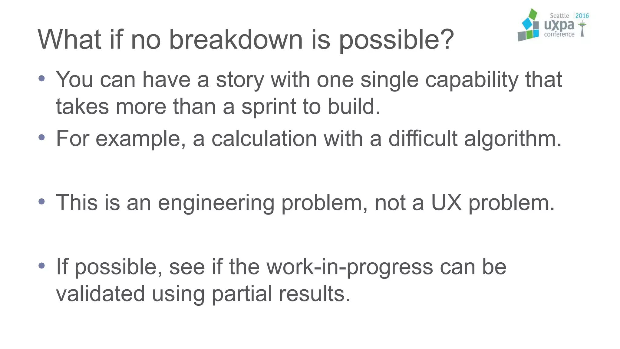 What if no breakdown is possible?
• You can have a story with one single capability that
takes more than a sprint to build.
• For example, a calculation with a difficult algorithm.
• This is an engineering problem, not a UX problem.
• If possible, see if the work-in-progress can be
validated using partial results.
 
