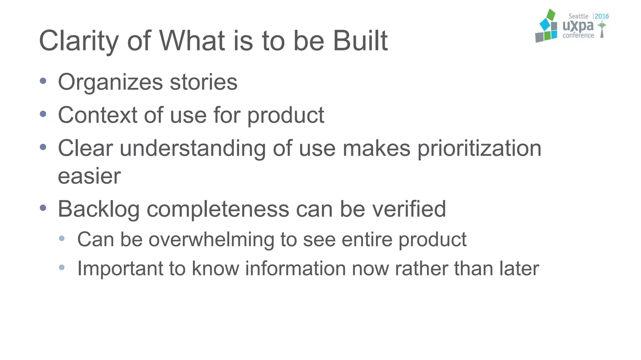 Clarity of What is to be Built
• Organizes stories
• Context of use for product
• Clear understanding of use makes prioritization
easier
• Backlog completeness can be verified
• Can be overwhelming to see entire product
• Important to know information now rather than later
 